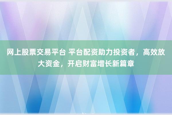 網(wǎng)上股票交易平臺 平臺配資助力投資者，高效放大資金，開啟財富增長新篇章