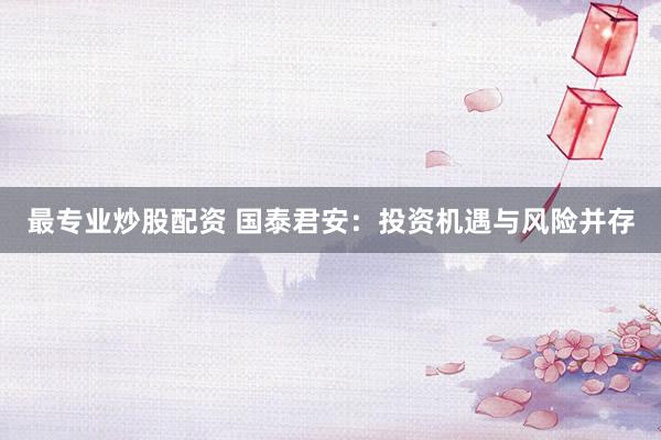 最專業(yè)炒股配資 國泰君安：投資機遇與風(fēng)險并存
