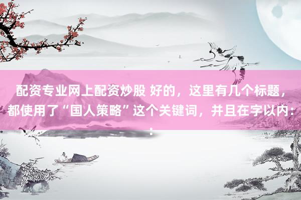 配資專業(yè)網(wǎng)上配資炒股 好的，這里有幾個標題，都使用了“國人策略”這個關(guān)鍵詞，并且在字以內(nèi)：