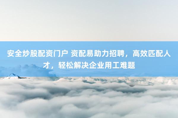 安全炒股配資門戶 資配易助力招聘，高效匹配人才，輕松解決企業(yè)用工難題