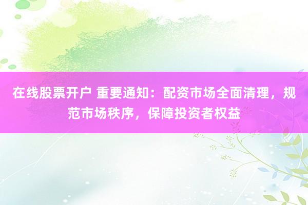 在線股票開(kāi)戶 重要通知：配資市場(chǎng)全面清理，規(guī)范市場(chǎng)秩序，保障投資者權(quán)益