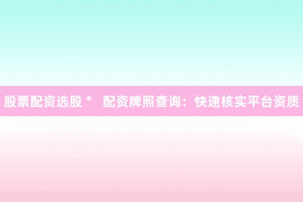 股票配資選股 *   配資牌照查詢：快速核實(shí)平臺資質(zhì)
