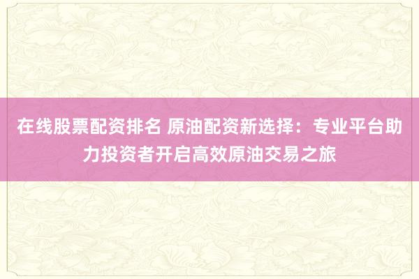 在線股票配資排名 原油配資新選擇：專業(yè)平臺(tái)助力投資者開啟高效原油交易之旅