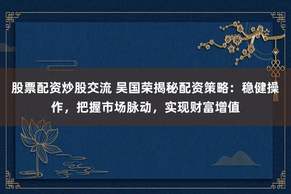 股票配資炒股交流 吳國榮揭秘配資策略：穩(wěn)健操作，把握市場脈動，實現(xiàn)財富增值