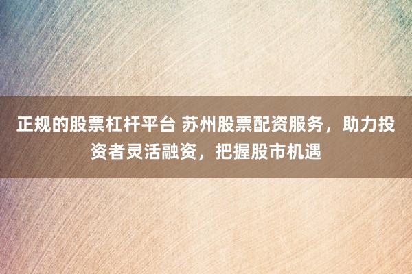 正規(guī)的股票杠桿平臺(tái) 蘇州股票配資服務(wù)，助力投資者靈活融資，把握股市機(jī)遇
