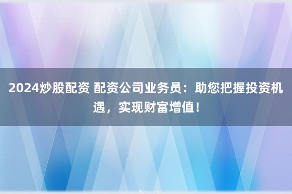 2024炒股配資 配資公司業(yè)務(wù)員：助您把握投資機(jī)遇，實(shí)現(xiàn)財富增值！