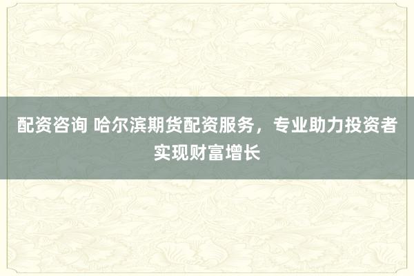配資咨詢 哈爾濱期貨配資服務(wù)，專業(yè)助力投資者實現(xiàn)財富增長