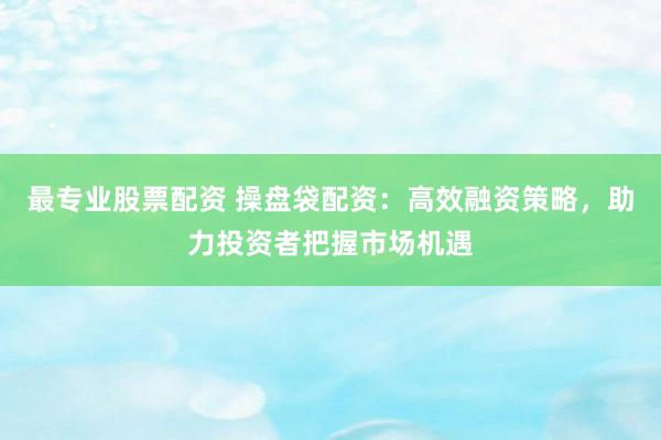 最專業(yè)股票配資 操盤袋配資：高效融資策略，助力投資者把握市場機(jī)遇