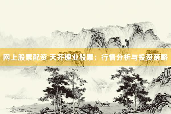 網(wǎng)上股票配資 天齊鋰業(yè)股票：行情分析與投資策略