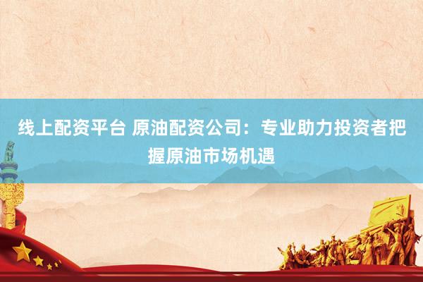 線上配資平臺 原油配資公司：專業(yè)助力投資者把握原油市場機遇