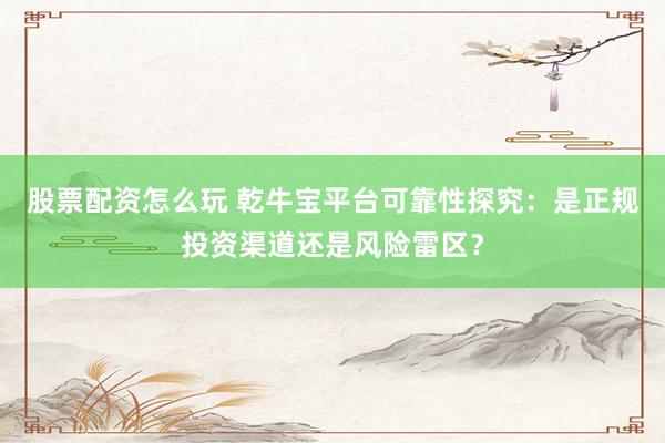 股票配資怎么玩 乾牛寶平臺可靠性探究：是正規(guī)投資渠道還是風險雷區(qū)？