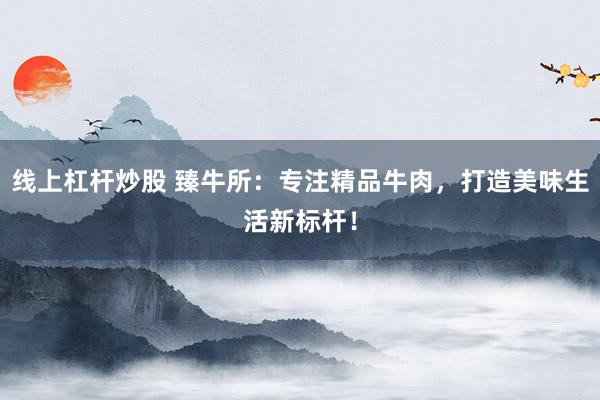 線上杠桿炒股 臻牛所：專注精品牛肉，打造美味生活新標桿！