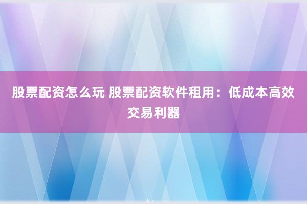股票配資怎么玩 股票配資軟件租用：低成本高效交易利器