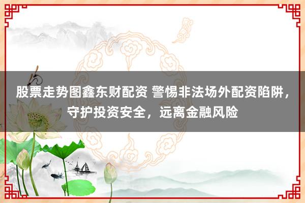 股票走勢圖鑫東財(cái)配資 警惕非法場外配資陷阱，守護(hù)投資安全，遠(yuǎn)離金融風(fēng)險(xiǎn)