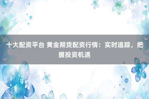 十大配資平臺 黃金期貨配資行情：實(shí)時(shí)追蹤，把握投資機(jī)遇