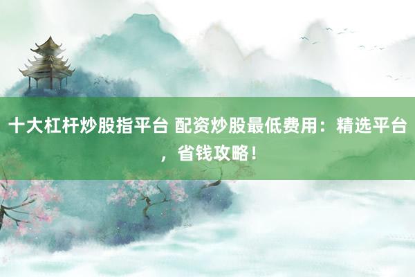 十大杠桿炒股指平臺(tái) 配資炒股最低費(fèi)用：精選平臺(tái)，省錢攻略！