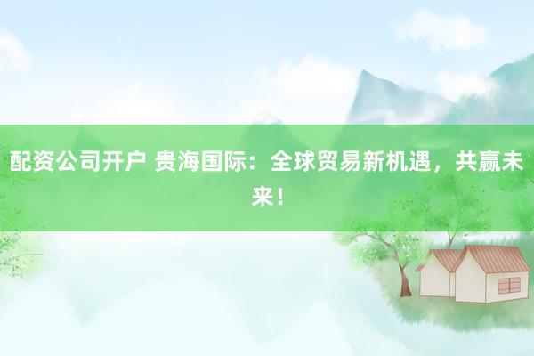 配資公司開戶 貴海國際：全球貿易新機遇，共贏未來！