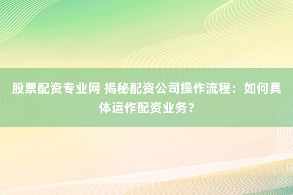 股票配資專(zhuān)業(yè)網(wǎng) 揭秘配資公司操作流程：如何具體運(yùn)作配資業(yè)務(wù)？