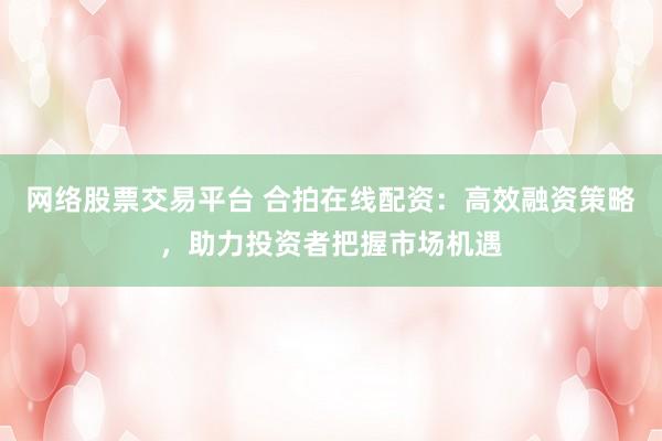 網(wǎng)絡(luò)股票交易平臺 合拍在線配資：高效融資策略，助力投資者把握市場機(jī)遇