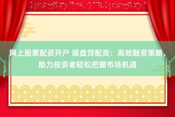 網(wǎng)上股票配資開戶 操盤貸配資：高效融資策略，助力投資者輕松把握市場機遇