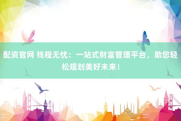 配資官網(wǎng) 錢程無(wú)憂：一站式財(cái)富管理平臺(tái)，助您輕松規(guī)劃美好未來(lái)！