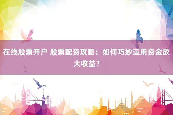 在線股票開(kāi)戶 股票配資攻略：如何巧妙運(yùn)用資金放大收益？