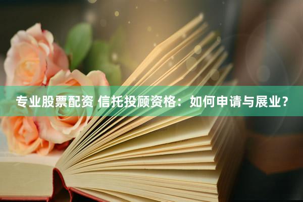 專業(yè)股票配資 信托投顧資格：如何申請與展業(yè)？