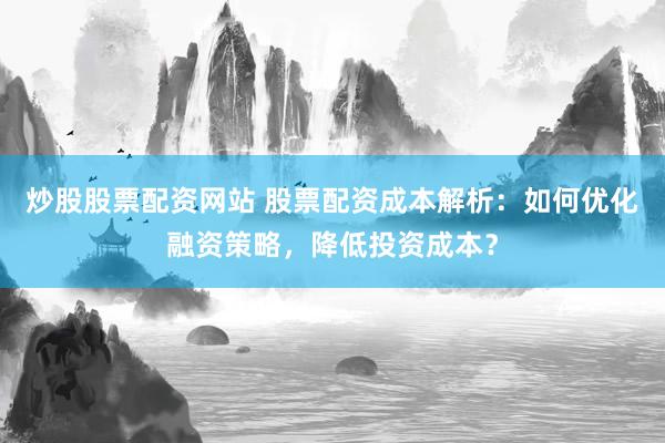 炒股股票配資網(wǎng)站 股票配資成本解析：如何優(yōu)化融資策略，降低投資成本？