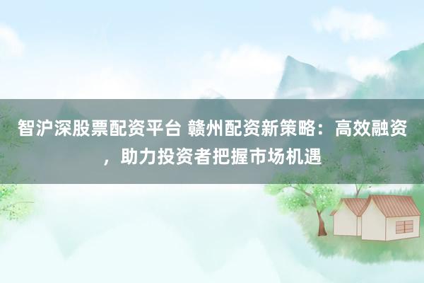智滬深股票配資平臺(tái) 贛州配資新策略：高效融資，助力投資者把握市場(chǎng)機(jī)遇