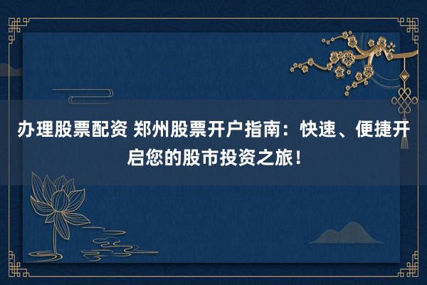 辦理股票配資 鄭州股票開戶指南：快速、便捷開啟您的股市投資之旅！