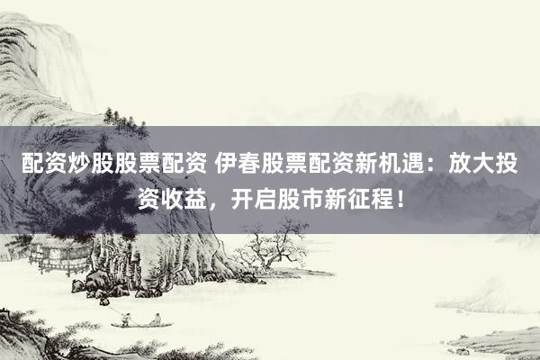 配資炒股股票配資 伊春股票配資新機(jī)遇：放大投資收益，開啟股市新征程！