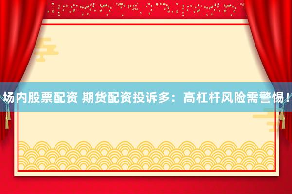 場內(nèi)股票配資 期貨配資投訴多：高杠桿風(fēng)險(xiǎn)需警惕！