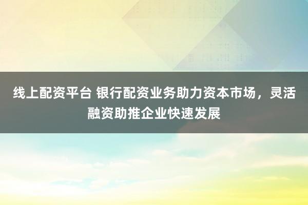 線上配資平臺(tái) 銀行配資業(yè)務(wù)助力資本市場(chǎng)，靈活融資助推企業(yè)快速發(fā)展