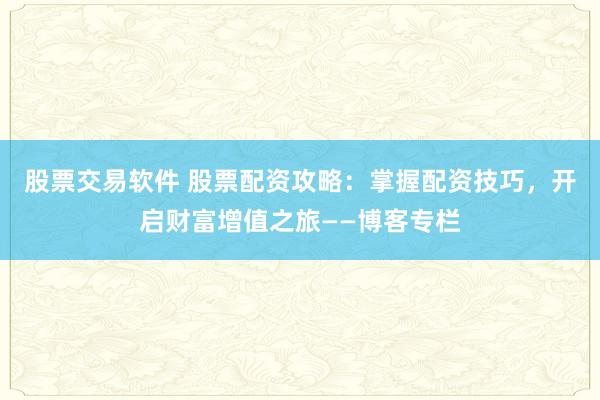 股票交易軟件 股票配資攻略：掌握配資技巧，開啟財(cái)富增值之旅——博客專欄