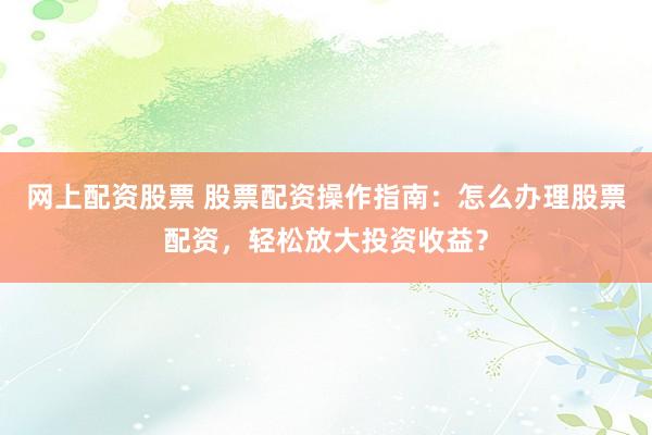 網(wǎng)上配資股票 股票配資操作指南：怎么辦理股票配資，輕松放大投資收益？