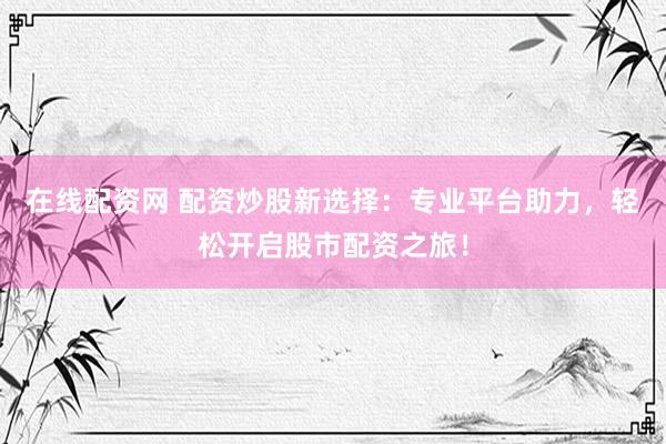 在線配資網(wǎng) 配資炒股新選擇：專業(yè)平臺助力，輕松開啟股市配資之旅！