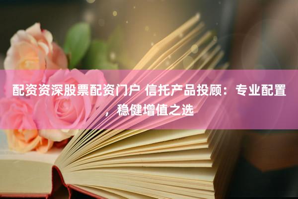 配資資深股票配資門戶 信托產(chǎn)品投顧：專業(yè)配置，穩(wěn)健增值之選