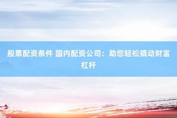 股票配資條件 國內配資公司：助您輕松撬動財富杠桿