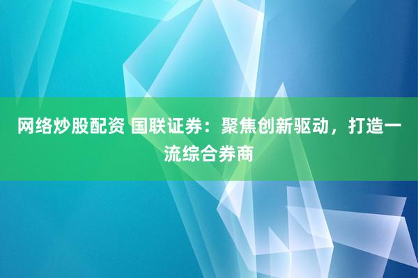 網(wǎng)絡炒股配資 國聯(lián)證券：聚焦創(chuàng)新驅(qū)動，打造一流綜合券商