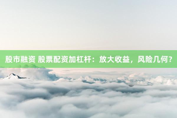 股市融資 股票配資加杠桿：放大收益，風(fēng)險(xiǎn)幾何？
