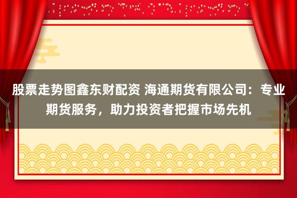 股票走勢(shì)圖鑫東財(cái)配資 海通期貨有限公司：專業(yè)期貨服務(wù)，助力投資者把握市場(chǎng)先機(jī)