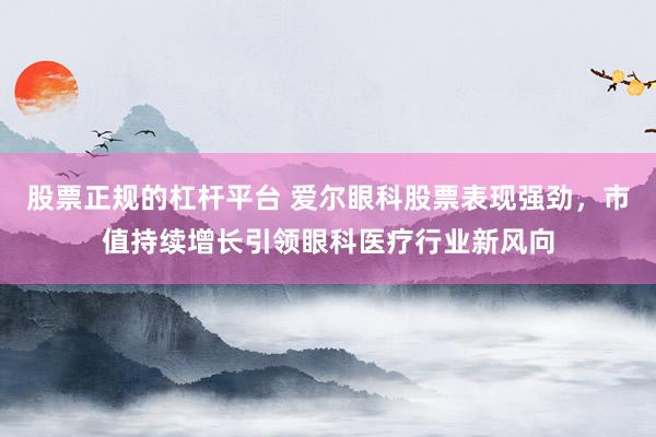 股票正規(guī)的杠桿平臺(tái) 愛爾眼科股票表現(xiàn)強(qiáng)勁，市值持續(xù)增長引領(lǐng)眼科醫(yī)療行業(yè)新風(fēng)向