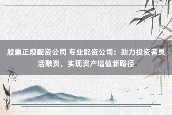 股票正規(guī)配資公司 專業(yè)配資公司：助力投資者靈活融資，實現(xiàn)資產(chǎn)增值新路徑