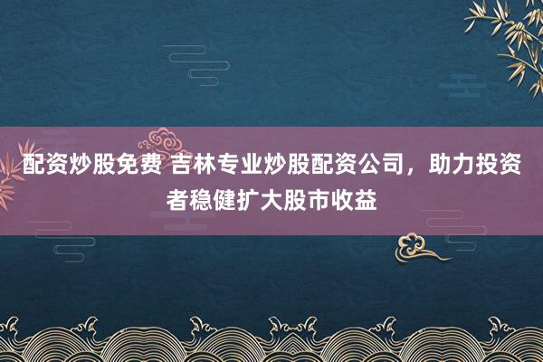 配資炒股免費(fèi) 吉林專業(yè)炒股配資公司，助力投資者穩(wěn)健擴(kuò)大股市收益