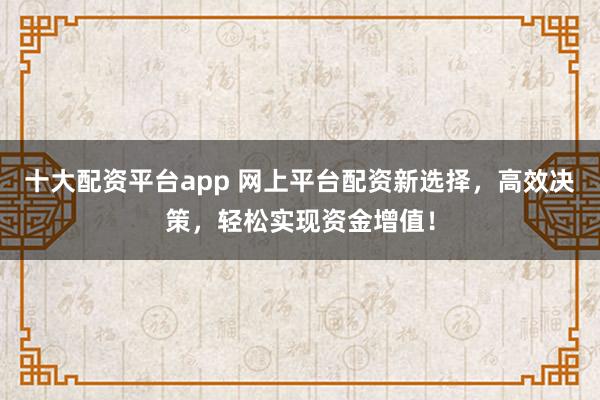 十大配資平臺app 網(wǎng)上平臺配資新選擇，高效決策，輕松實(shí)現(xiàn)資金增值！
