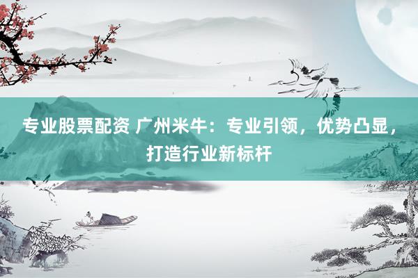 專業(yè)股票配資 廣州米牛：專業(yè)引領(lǐng)，優(yōu)勢凸顯，打造行業(yè)新標(biāo)桿