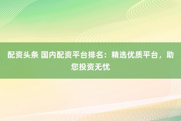 配資頭條 國(guó)內(nèi)配資平臺(tái)排名：精選優(yōu)質(zhì)平臺(tái)，助您投資無(wú)憂