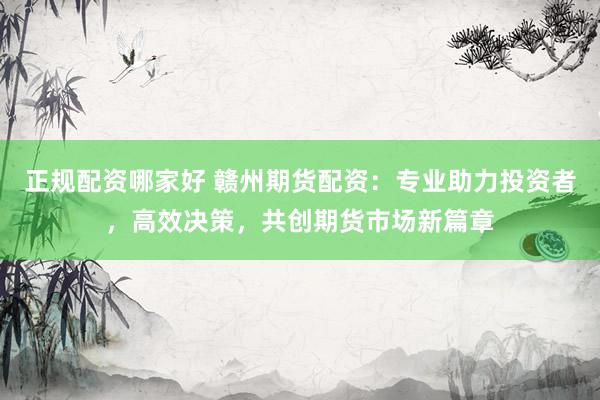 正規(guī)配資哪家好 贛州期貨配資：專業(yè)助力投資者，高效決策，共創(chuàng)期貨市場(chǎng)新篇章