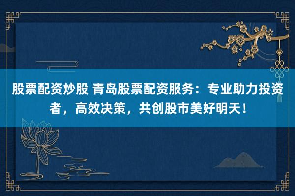股票配資炒股 青島股票配資服務：專業(yè)助力投資者，高效決策，共創(chuàng)股市美好明天！