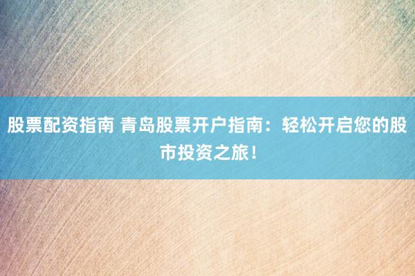 股票配資指南 青島股票開戶指南：輕松開啟您的股市投資之旅！